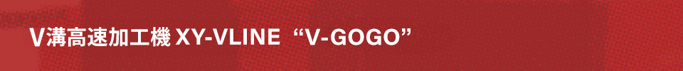 V溝高速加工機 XY-VLINE  “V-GOGO”